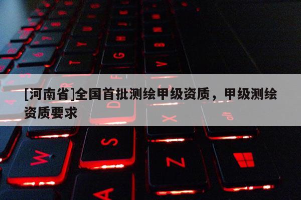 [河南省]全國(guó)首批測(cè)繪甲級(jí)資質(zhì)，甲級(jí)測(cè)繪資質(zhì)要求