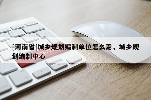[河南省]城鄉(xiāng)規(guī)劃編制單位怎么走，城鄉(xiāng)規(guī)劃編制中心