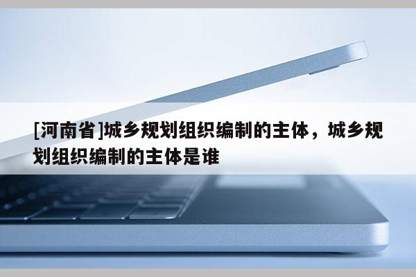 [河南省]城鄉(xiāng)規(guī)劃組織編制的主體，城鄉(xiāng)規(guī)劃組織編制的主體是誰(shuí)