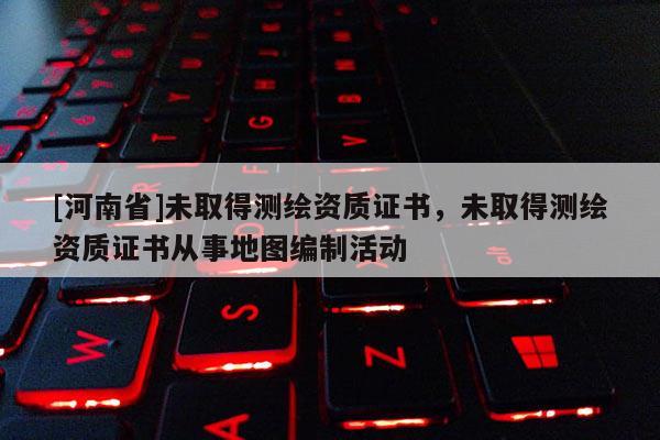 [河南省]未取得測繪資質證書，未取得測繪資質證書從事地圖編制活動