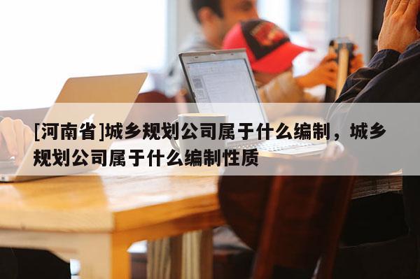 [河南省]城鄉規劃公司屬于什么編制，城鄉規劃公司屬于什么編制性質