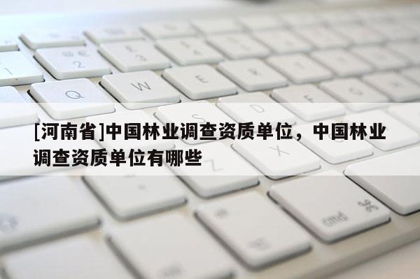 [河南省]中國林業調查資質單位，中國林業調查資質單位有哪些