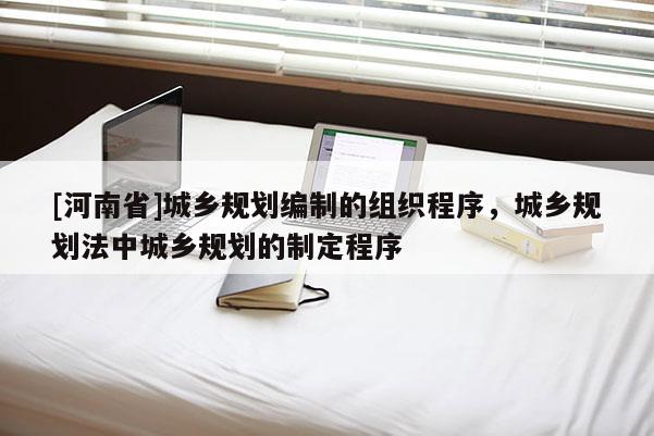 [河南省]城鄉規劃編制的組織程序，城鄉規劃法中城鄉規劃的制定程序