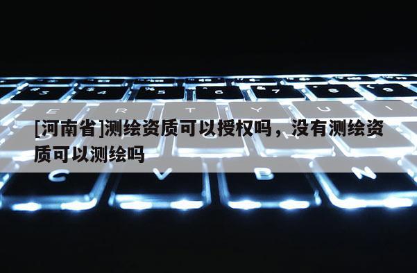 [河南省]測繪資質可以授權嗎，沒有測繪資質可以測繪嗎