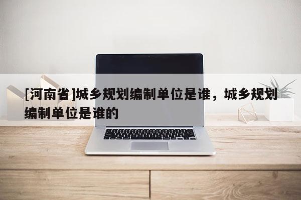 [河南省]城鄉規劃編制單位是誰，城鄉規劃編制單位是誰的