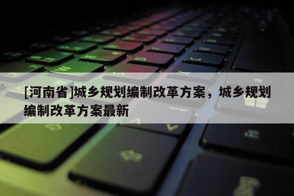 [河南省]城鄉規劃編制改革方案，城鄉規劃編制改革方案最新