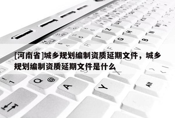 [河南省]城鄉規劃編制資質延期文件，城鄉規劃編制資質延期文件是什么