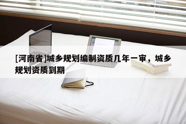 [河南省]城鄉(xiāng)規(guī)劃編制資質(zhì)幾年一審，城鄉(xiāng)規(guī)劃資質(zhì)到期