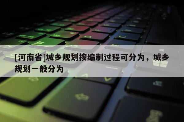 [河南省]城鄉規劃按編制過程可分為，城鄉規劃一般分為