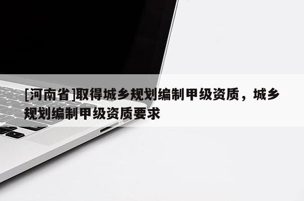 [河南省]取得城鄉(xiāng)規(guī)劃編制甲級資質(zhì)，城鄉(xiāng)規(guī)劃編制甲級資質(zhì)要求