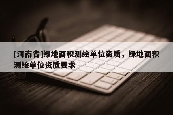 [河南省]綠地面積測繪單位資質，綠地面積測繪單位資質要求