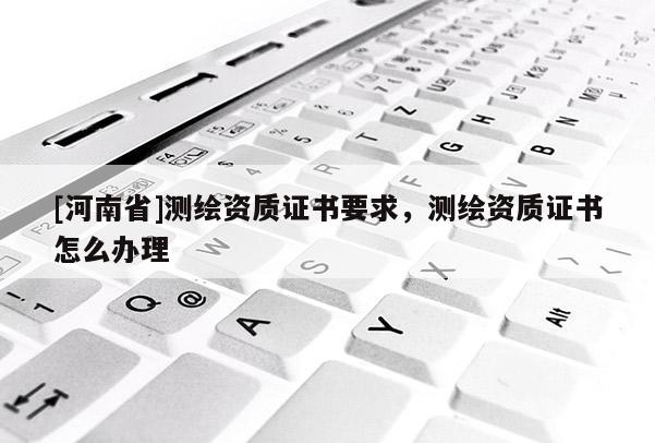 [河南省]測繪資質(zhì)證書要求，測繪資質(zhì)證書怎么辦理