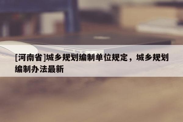 [河南省]城鄉規劃編制單位規定，城鄉規劃編制辦法最新