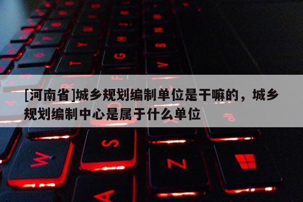 [河南省]城鄉規劃編制單位是干嘛的，城鄉規劃編制中心是屬于什么單位