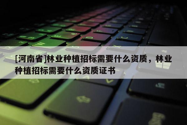 [河南省]林業種植招標需要什么資質，林業種植招標需要什么資質證書