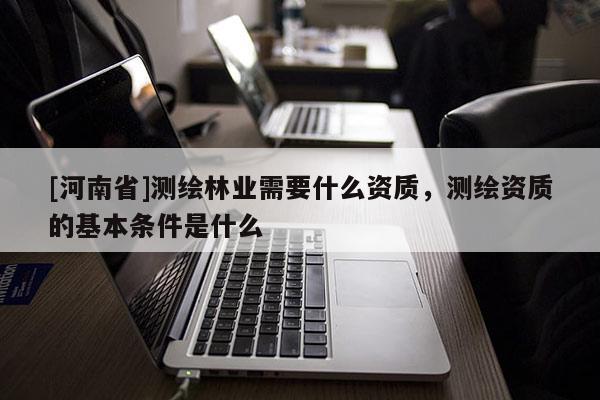 [河南省]測(cè)繪林業(yè)需要什么資質(zhì)，測(cè)繪資質(zhì)的基本條件是什么