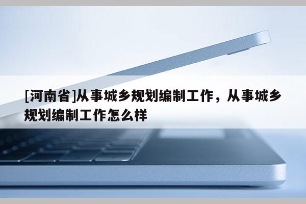 [河南省]從事城鄉規劃編制工作，從事城鄉規劃編制工作怎么樣