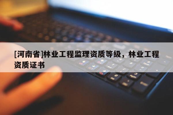 [河南省]林業(yè)工程監(jiān)理資質(zhì)等級，林業(yè)工程資質(zhì)證書
