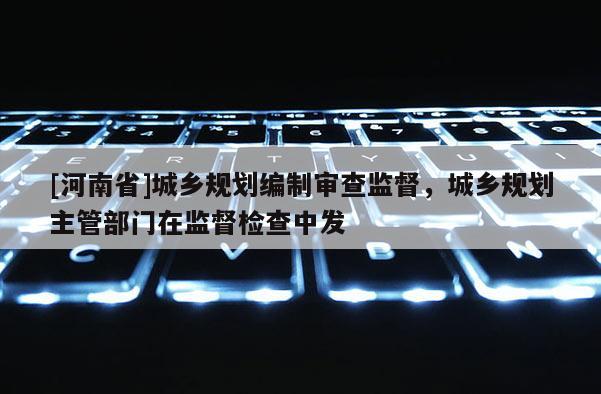 [河南省]城鄉規劃編制審查監督，城鄉規劃主管部門在監督檢查中發