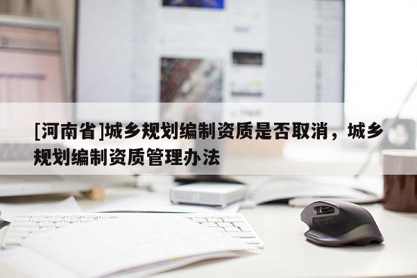 [河南省]城鄉(xiāng)規(guī)劃編制資質(zhì)是否取消，城鄉(xiāng)規(guī)劃編制資質(zhì)管理辦法