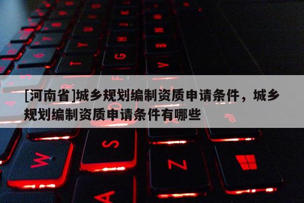 [河南省]城鄉規劃編制資質申請條件，城鄉規劃編制資質申請條件有哪些