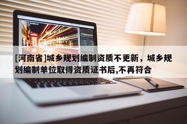 [河南省]城鄉(xiāng)規(guī)劃編制資質(zhì)不更新，城鄉(xiāng)規(guī)劃編制單位取得資質(zhì)證書后,不再符合