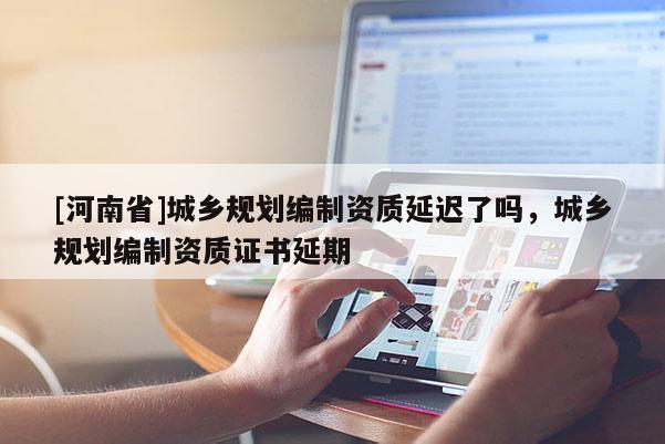 [河南省]城鄉(xiāng)規(guī)劃編制資質(zhì)延遲了嗎，城鄉(xiāng)規(guī)劃編制資質(zhì)證書延期