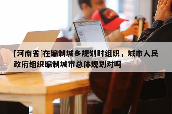 [河南省]在編制城鄉規劃時組織，城市人民 *** 組織編制城市總體規劃對嗎