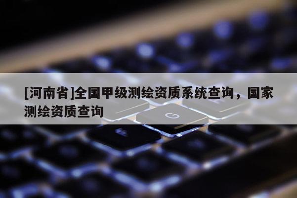 [河南省]全國甲級測繪資質(zhì)系統(tǒng)查詢，國家測繪資質(zhì)查詢