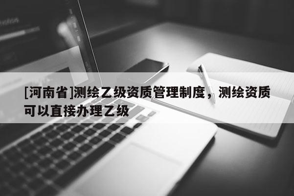 [河南省]測繪乙級資質管理制度，測繪資質可以直接辦理乙級