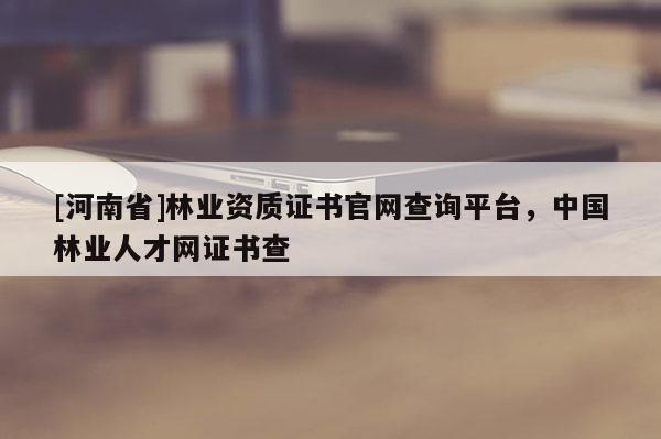[河南省]林業資質證書官網查詢平臺，中國林業人才網證書查
