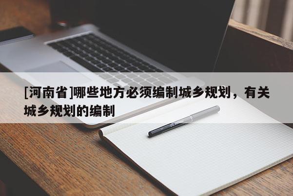 [河南省]哪些地方必須編制城鄉規劃，有關城鄉規劃的編制