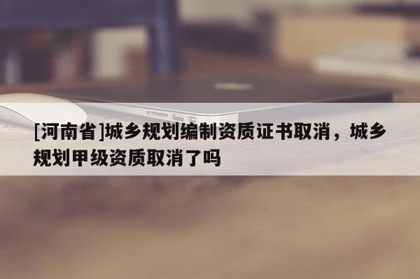 [河南省]城鄉規劃編制資質證書取消，城鄉規劃甲級資質取消了嗎