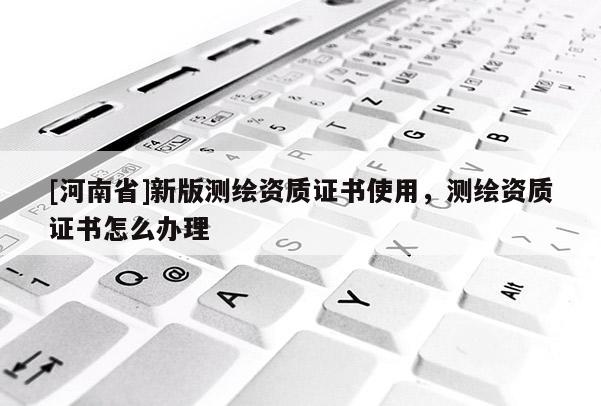 [河南省]新版測繪資質(zhì)證書使用，測繪資質(zhì)證書怎么辦理