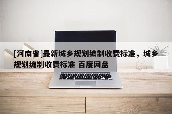 [河南省]最新城鄉(xiāng)規(guī)劃編制收費標準，城鄉(xiāng)規(guī)劃編制收費標準 百度網(wǎng)盤