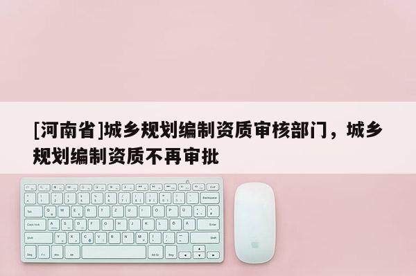 [河南省]城鄉規劃編制資質審核部門，城鄉規劃編制資質不再審批