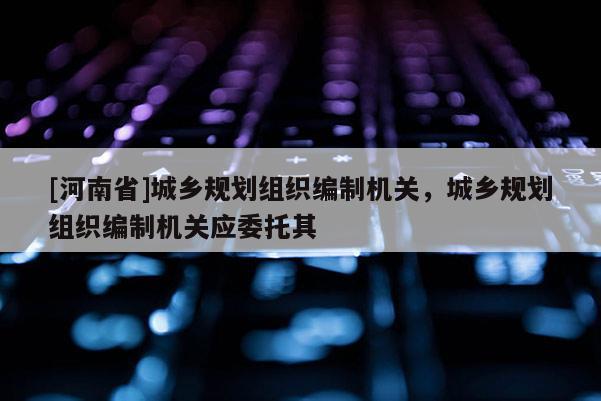 [河南省]城鄉規劃組織編制機關，城鄉規劃組織編制機關應委托其