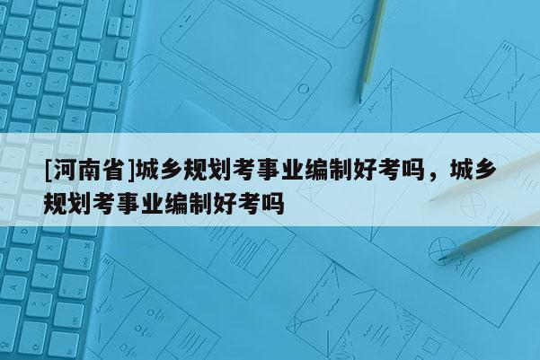 [河南省]城鄉規劃考事業編制好考嗎，城鄉規劃考事業編制好考嗎