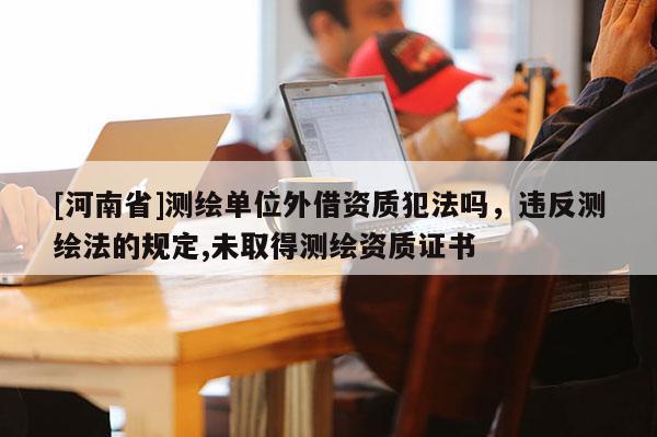 [河南省]測繪單位外借資質犯法嗎，違反測繪法的規定,未取得測繪資質證書