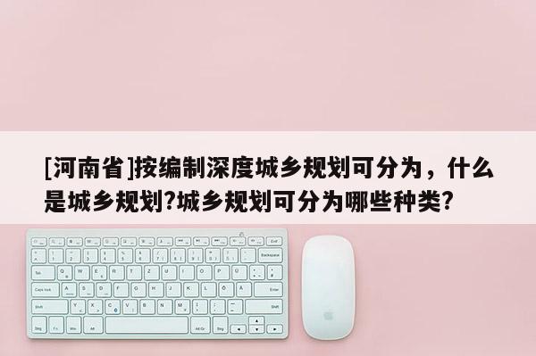 [河南省]按編制深度城鄉規劃可分為，什么是城鄉規劃?城鄉規劃可分為哪些種類?
