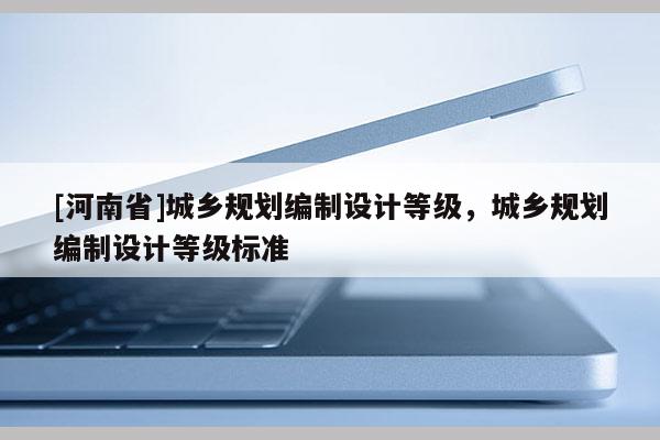 [河南省]城鄉規劃編制設計等級，城鄉規劃編制設計等級標準