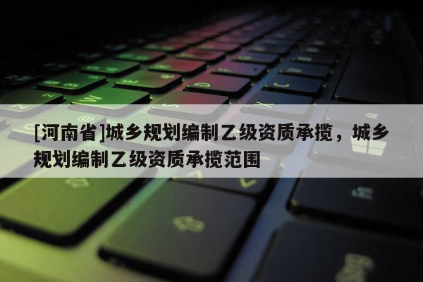 [河南省]城鄉(xiāng)規(guī)劃編制乙級資質(zhì)承攬，城鄉(xiāng)規(guī)劃編制乙級資質(zhì)承攬范圍