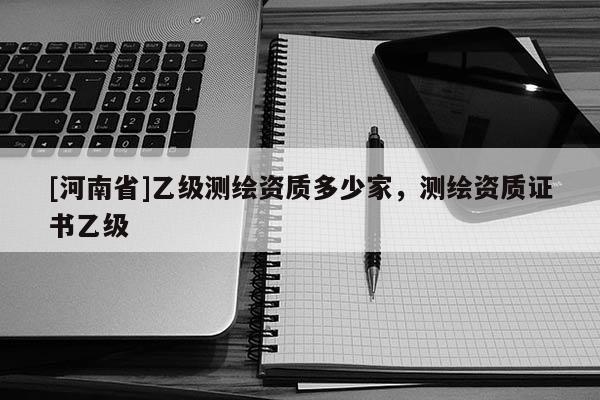 [河南省]乙級測繪資質多少家，測繪資質證書乙級