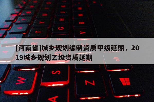 [河南省]城鄉規劃編制資質甲級延期，2019城鄉規劃乙級資質延期