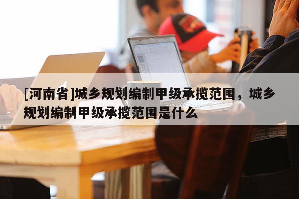[河南省]城鄉規劃編制甲級承攬范圍，城鄉規劃編制甲級承攬范圍是什么