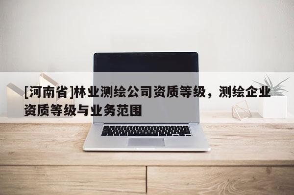 [河南省]林業(yè)測繪公司資質(zhì)等級，測繪企業(yè)資質(zhì)等級與業(yè)務(wù)范圍