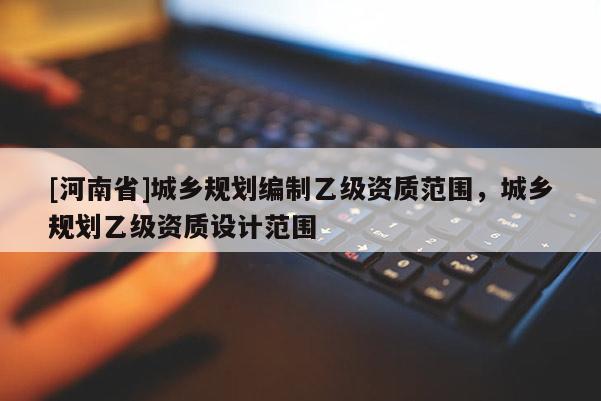[河南省]城鄉(xiāng)規(guī)劃編制乙級資質(zhì)范圍，城鄉(xiāng)規(guī)劃乙級資質(zhì)設(shè)計范圍