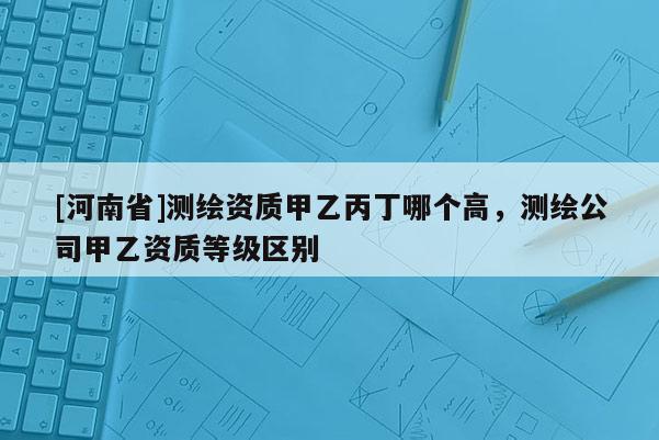 [河南省]測(cè)繪資質(zhì)甲乙丙丁哪個(gè)高，測(cè)繪公司甲乙資質(zhì)等級(jí)區(qū)別