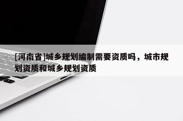 [河南省]城鄉規劃編制需要資質嗎，城市規劃資質和城鄉規劃資質