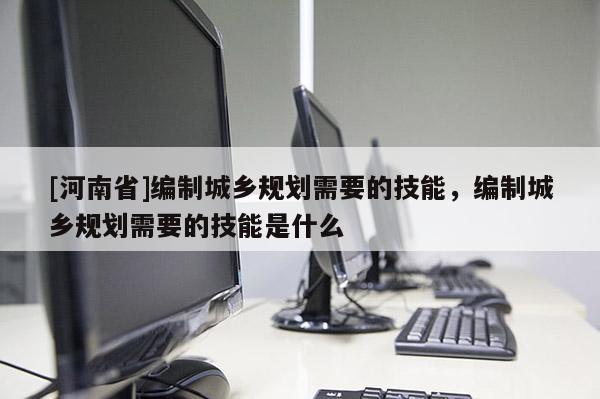 [河南省]編制城鄉規劃需要的技能，編制城鄉規劃需要的技能是什么